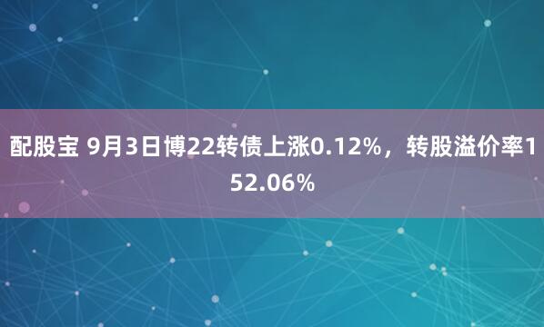 配股宝 9月3日博22转债上涨0.12%，转股溢价率152.06%