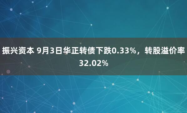 振兴资本 9月3日华正转债下跌0.33%，转股溢价率32.02%