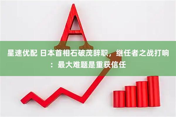 星速优配 日本首相石破茂辞职，继任者之战打响：最大难题是重获信任