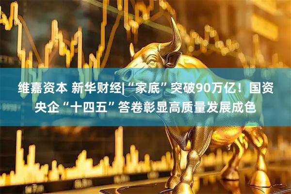 维嘉资本 新华财经|“家底”突破90万亿！国资央企“十四五”答卷彰显高质量发展成色