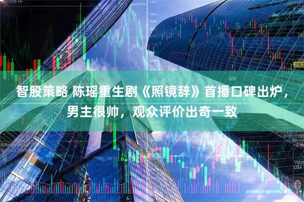 智股策略 陈瑶重生剧《照镜辞》首播口碑出炉，男主很帅，观众评价出奇一致