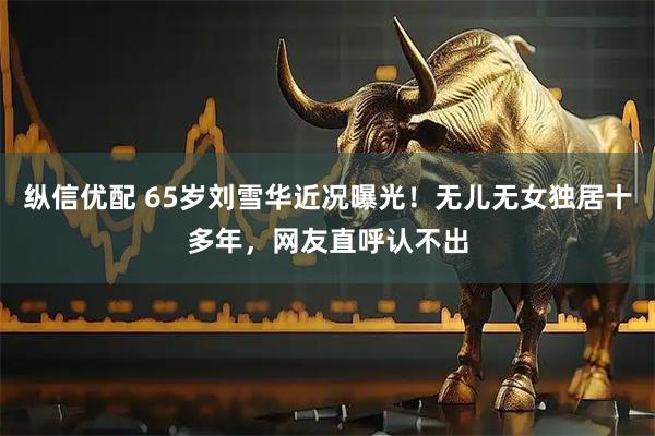 纵信优配 65岁刘雪华近况曝光！无儿无女独居十多年，网友直呼认不出