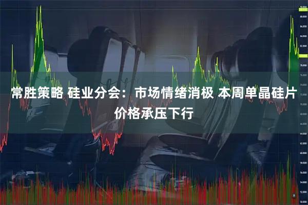常胜策略 硅业分会：市场情绪消极 本周单晶硅片价格承压下行