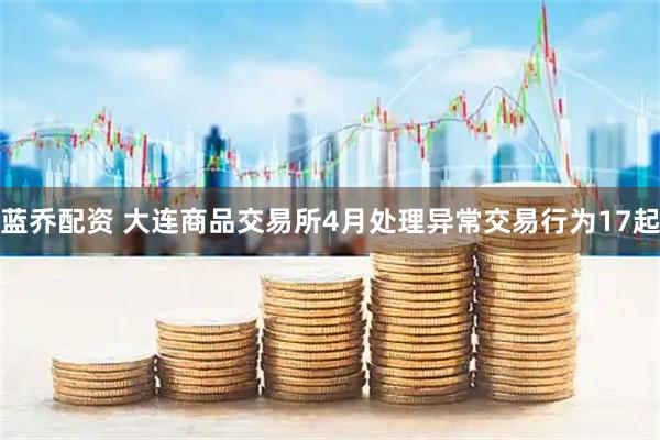 蓝乔配资 大连商品交易所4月处理异常交易行为17起