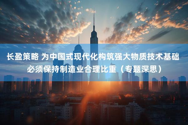 长盈策略 为中国式现代化构筑强大物质技术基础 必须保持制造业合理比重（专题深思）