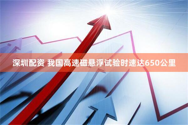 深圳配资 我国高速磁悬浮试验时速达650公里