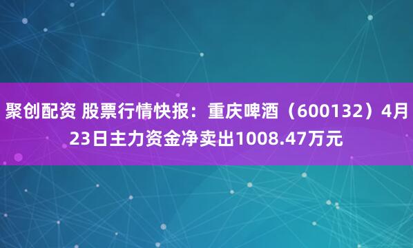 聚创配资 股票行情快报：重庆啤酒（600132）4月23日主力资金净卖出1008.47万元