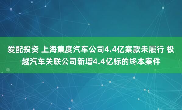爱配投资 上海集度汽车公司4.4亿案款未履行 极越汽车关联公司新增4.4亿标的终本案件