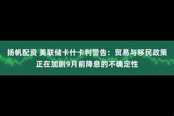 扬帆配资 美联储卡什卡利警告：贸易与移民政策正在加剧9月前降息的不确定性