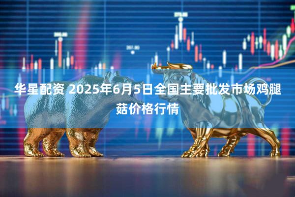 华星配资 2025年6月5日全国主要批发市场鸡腿菇价格行情