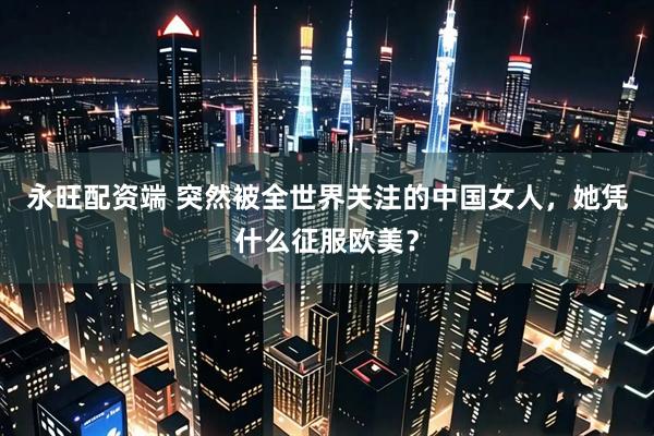 永旺配资端 突然被全世界关注的中国女人，她凭什么征服欧美？