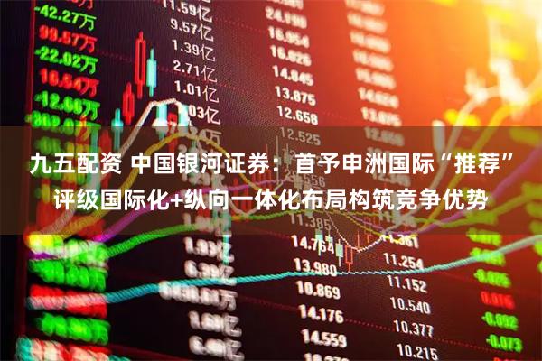 九五配资 中国银河证券：首予申洲国际“推荐”评级国际化+纵向一体化布局构筑竞争优势