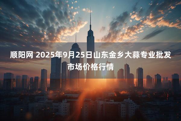 顺阳网 2025年9月25日山东金乡大蒜专业批发市场价格行情