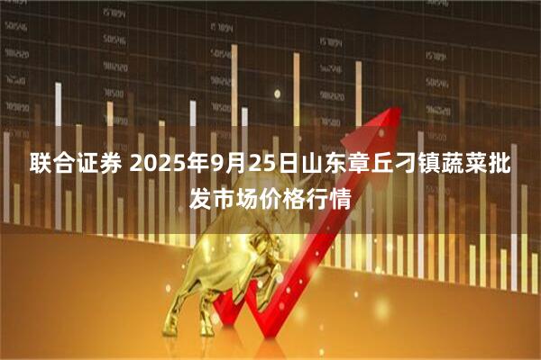 联合证券 2025年9月25日山东章丘刁镇蔬菜批发市场价格行情