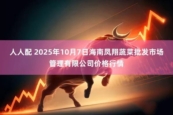 人人配 2025年10月7日海南凤翔蔬菜批发市场管理有限公司价格行情