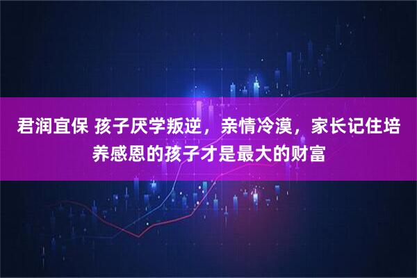 君润宜保 孩子厌学叛逆，亲情冷漠，家长记住培养感恩的孩子才是最大的财富