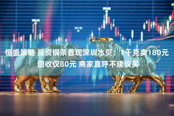 恒盛策略 投资铜条首现深圳水贝：1千克卖180元 回收仅80元 商家直呼不建议买