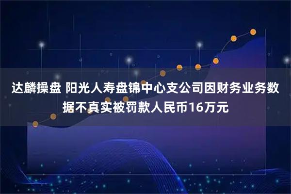 达麟操盘 阳光人寿盘锦中心支公司因财务业务数据不真实被罚款人民币16万元