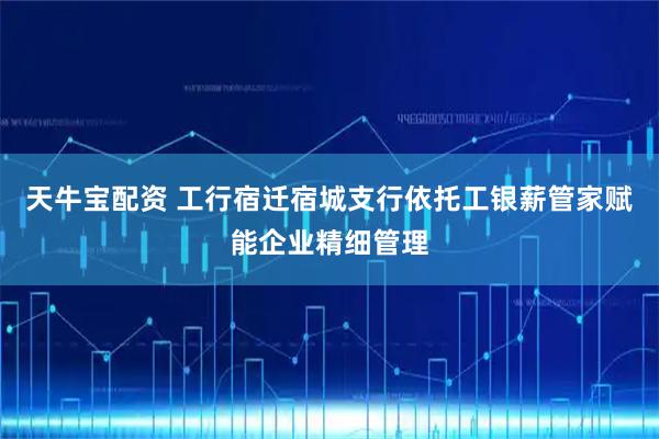 天牛宝配资 工行宿迁宿城支行依托工银薪管家赋能企业精细管理