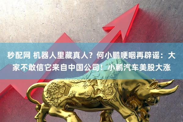 秒配网 机器人里藏真人?何小鹏哽咽再辟谣:大家不敢信它来自中国公司!小鹏汽车美股大涨