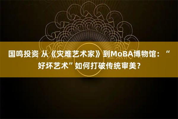 国鸣投资 从《灾难艺术家》到MoBA博物馆：“好坏艺术”如何打破传统审美？
