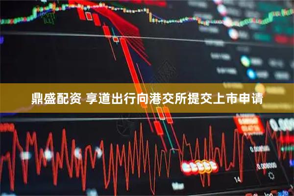 鼎盛配资 享道出行向港交所提交上市申请