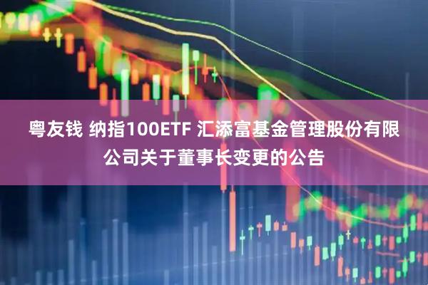 粤友钱 纳指100ETF 汇添富基金管理股份有限公司关于董事长变更的公告