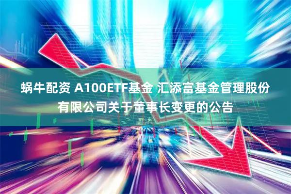 蜗牛配资 A100ETF基金 汇添富基金管理股份有限公司关于董事长变更的公告