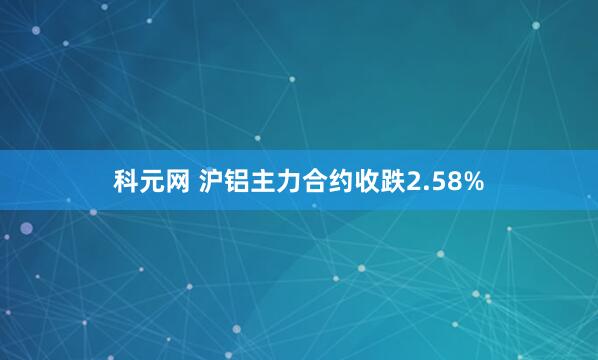 科元网 沪铝主力合约收跌2.58%