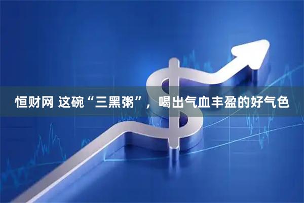 恒财网 这碗“三黑粥”，喝出气血丰盈的好气色