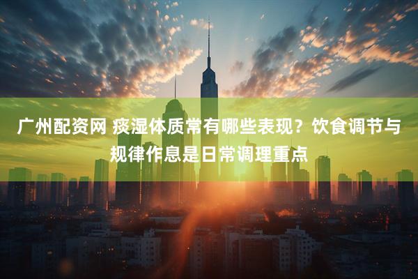 广州配资网 痰湿体质常有哪些表现？饮食调节与规律作息是日常调理重点