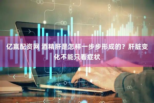 亿赢配资网 酒精肝是怎样一步步形成的？肝脏变化不能只看症状